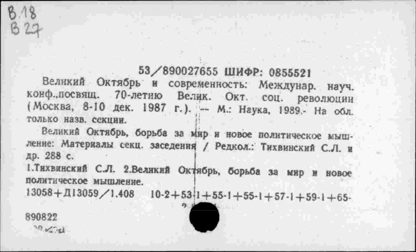 ﻿53/890027655 ШИФР: 0855521
Великий Октябрь и современность: Междунар. науч конф.,посвящ. 70-летию Велик. Окт. соц. ревопюцин (Москва, 8-10 дек. 1987 г.). - М.: Наука, 1989 - На обл. только назв. секции.
Великий Октябрь, борьба за йир и новое политическое мышление: Материалы секц. заселения / Редкол.: Тихвинский СЛ и др. 288 с.
I.Тихвинский С Л. 2.Великий Ок^брь, борьба за мир и новое политическое мышление.
13058+Д13059/1.408	10-2+5з11 +55-1 +55-1 + 57-1 + 59-14-65-
890822